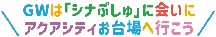 GWは「シナぷしゅ」に会いにアクアシティお台場へ行こう